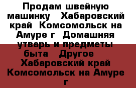 Продам швейную машинку - Хабаровский край, Комсомольск-на-Амуре г. Домашняя утварь и предметы быта » Другое   . Хабаровский край,Комсомольск-на-Амуре г.